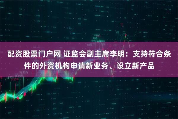 配资股票门户网 证监会副主席李明：支持符合条件的外资机构申请新业务、设立新产品