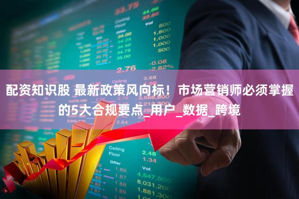 配资知识股 最新政策风向标！市场营销师必须掌握的5大合规要点_用户_数据_跨境