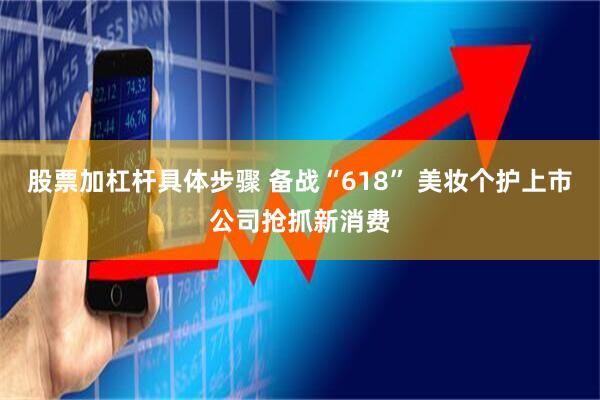股票加杠杆具体步骤 备战“618” 美妆个护上市公司抢抓新消费