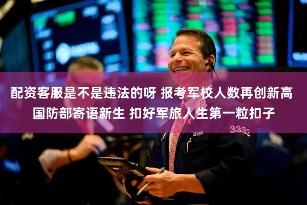 配资客服是不是违法的呀 报考军校人数再创新高 国防部寄语新生 扣好军旅人生第一粒扣子