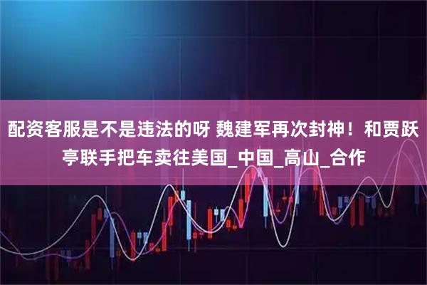 配资客服是不是违法的呀 魏建军再次封神！和贾跃亭联手把车卖往美国_中国_高山_合作