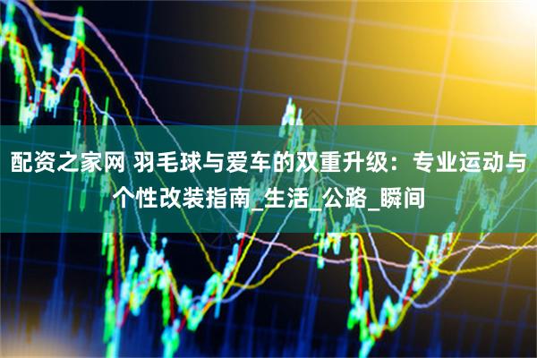 配资之家网 羽毛球与爱车的双重升级：专业运动与个性改装指南_生活_公路_瞬间