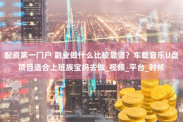 配资第一门户 副业做什么比较靠谱？车载音乐U盘项目适合上班族宝妈去做_视频_平台_时候