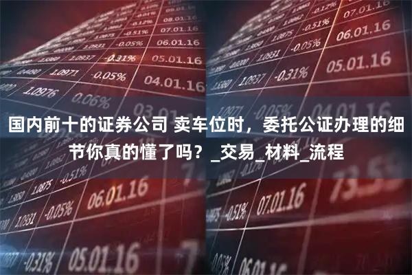 国内前十的证券公司 卖车位时，委托公证办理的细节你真的懂了吗？_交易_材料_流程
