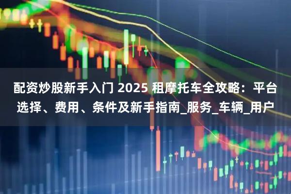 配资炒股新手入门 2025 租摩托车全攻略：平台选择、费用、条件及新手指南_服务_车辆_用户