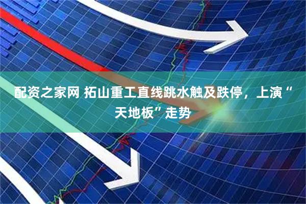 配资之家网 拓山重工直线跳水触及跌停，上演“天地板”走势