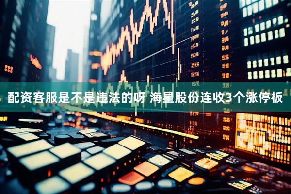 配资客服是不是违法的呀 海星股份连收3个涨停板