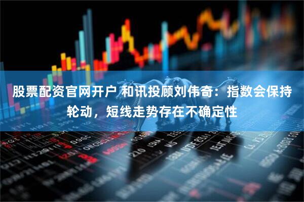 股票配资官网开户 和讯投顾刘伟奇：指数会保持轮动，短线走势存在不确定性