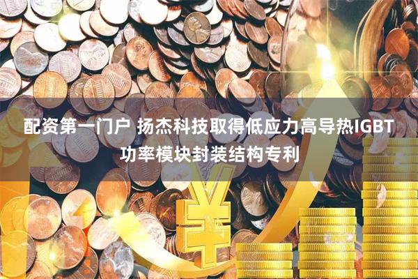 配资第一门户 扬杰科技取得低应力高导热IGBT功率模块封装结构专利