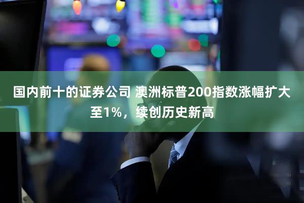 国内前十的证券公司 澳洲标普200指数涨幅扩大至1%，续创历史新高