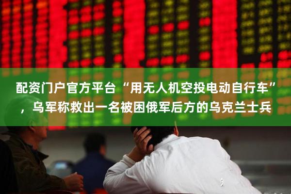 配资门户官方平台 “用无人机空投电动自行车”，乌军称救出一名被困俄军后方的乌克兰士兵