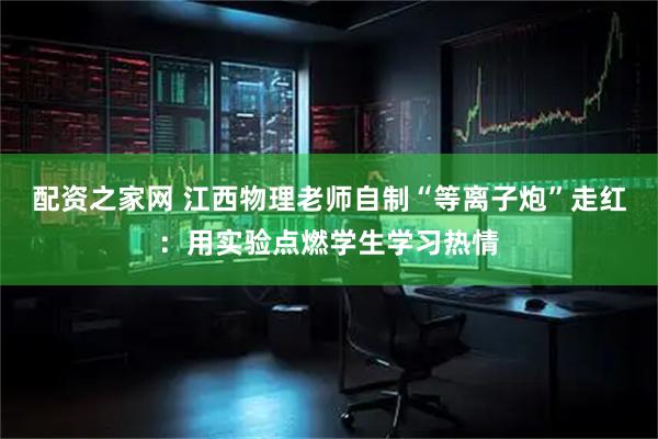配资之家网 江西物理老师自制“等离子炮”走红：用实验点燃学生学习热情