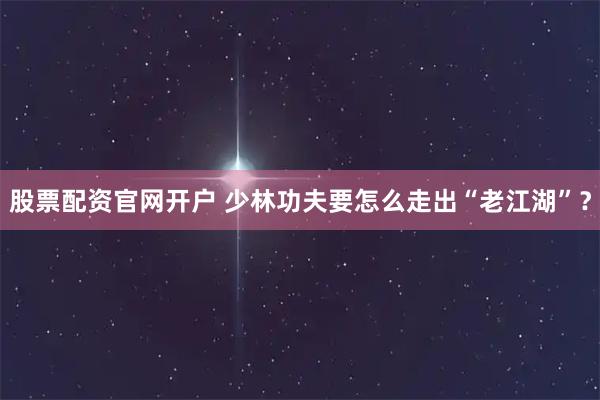 股票配资官网开户 少林功夫要怎么走出“老江湖”？