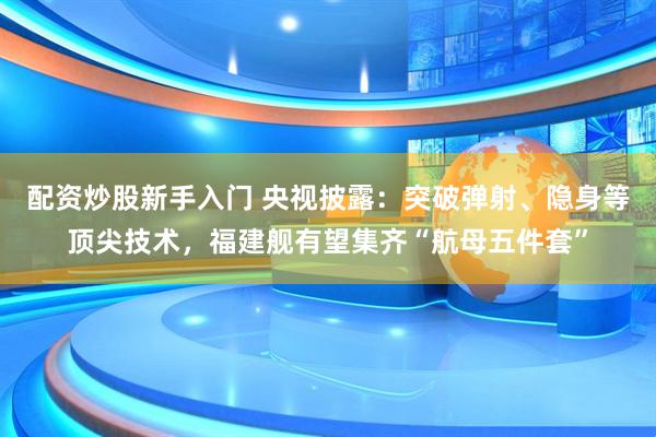 配资炒股新手入门 央视披露：突破弹射、隐身等顶尖技术，福建舰有望集齐“航母五件套”