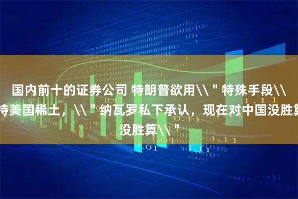 国内前十的证券公司 特朗普欲用\＂特殊手段\＂支持美国稀土，\＂纳瓦罗私下承认，现在对中国没胜算\＂