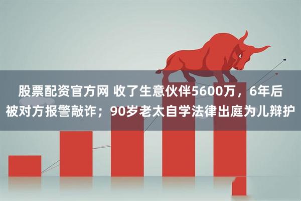 股票配资官方网 收了生意伙伴5600万，6年后被对方报警敲诈；90岁老太自学法律出庭为儿辩护
