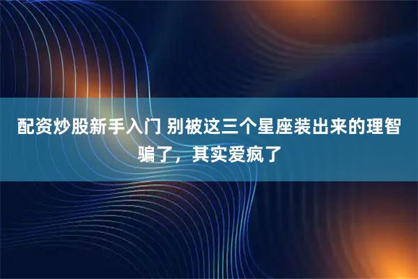 配资炒股新手入门 别被这三个星座装出来的理智骗了，其实爱疯了