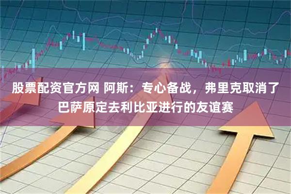 股票配资官方网 阿斯：专心备战，弗里克取消了巴萨原定去利比亚进行的友谊赛